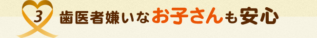 3.歯医者嫌いなお子さんも安心